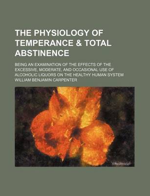 Book cover for The Physiology of Temperance & Total Abstinence; Being an Examination of the Effects of the Excessive, Moderate, and Occasional Use of Alcoholic Liquors on the Healthy Human System