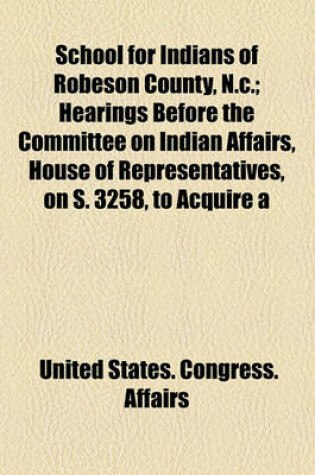 Cover of School for Indians of Robeson County, N.C.; Hearings Before the Committee on Indian Affairs, House of Representatives, on S. 3258, to Acquire a