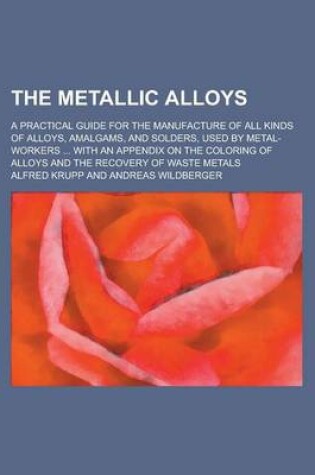 Cover of The Metallic Alloys; A Practical Guide for the Manufacture of All Kinds of Alloys, Amalgams, and Solders, Used by Metal-Workers ... with an Appendix O