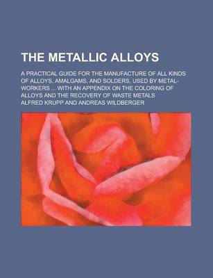 Book cover for The Metallic Alloys; A Practical Guide for the Manufacture of All Kinds of Alloys, Amalgams, and Solders, Used by Metal-Workers ... with an Appendix O