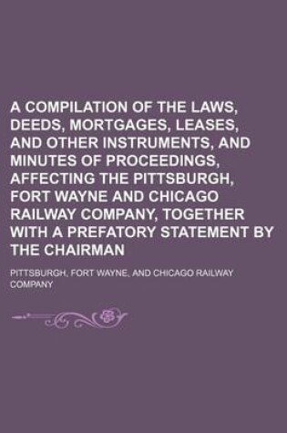 Cover of A Compilation of the Laws, Deeds, Mortgages, Leases, and Other Instruments, and Minutes of Proceedings, Affecting the Pittsburgh, Fort Wayne and Chicago Railway Company, Together with a Prefatory Statement by the Chairman