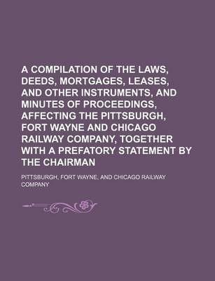 Book cover for A Compilation of the Laws, Deeds, Mortgages, Leases, and Other Instruments, and Minutes of Proceedings, Affecting the Pittsburgh, Fort Wayne and Chicago Railway Company, Together with a Prefatory Statement by the Chairman