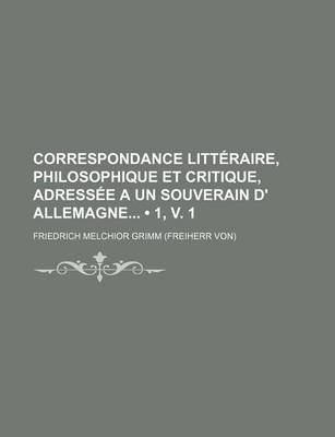 Book cover for Correspondance Litteraire, Philosophique Et Critique, Adressee a Un Souverain D' Allemagne (1, V. 1)