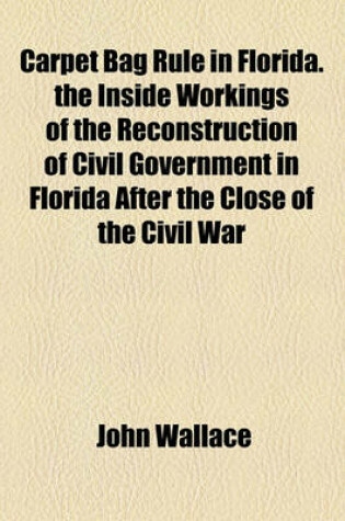 Cover of Carpet Bag Rule in Florida. the Inside Workings of the Reconstruction of Civil Government in Florida After the Close of the Civil War