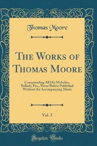 Cover of The Works of Thomas Moore, Vol. 5: Comprending All His Melodies, Ballads, Etc., Never Before Published Without the Accompanying Music (Classic Reprint)