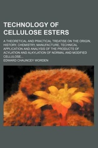 Cover of Technology of Cellulose Esters (Volume 1, PT. 1); A Theoretical and Practical Treatise on the Origin, History, Chemistry, Manufacture, Technical Application and Analysis of the Products of Acylation and Alkylation of Normal and Modified Cellulose