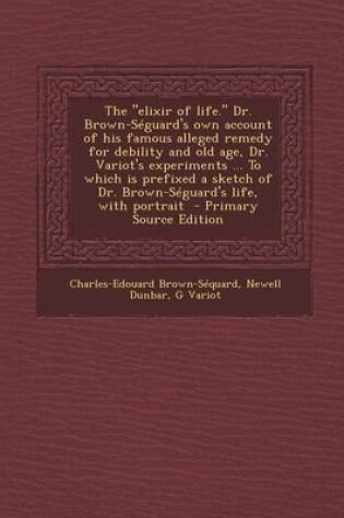 Cover of The Elixir of Life. Dr. Brown-Seguard's Own Account of His Famous Alleged Remedy for Debility and Old Age, Dr. Variot's Experiments ... to Which Is Prefixed a Sketch of Dr. Brown-Seguard's Life, with Portrait