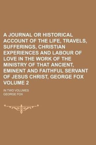 Cover of A Journal or Historical Account of the Life, Travels, Sufferings, Christian Experiences and Labour of Love in the Work of the Ministry of That Ancient, Eminent and Faithful Servant of Jesus Christ, George Fox; In Two Volumes Volume 2