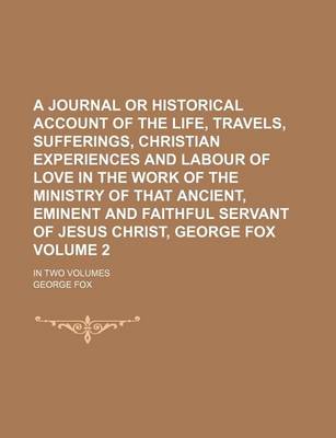 Book cover for A Journal or Historical Account of the Life, Travels, Sufferings, Christian Experiences and Labour of Love in the Work of the Ministry of That Ancient, Eminent and Faithful Servant of Jesus Christ, George Fox; In Two Volumes Volume 2