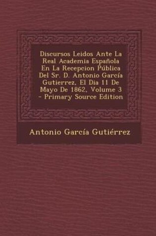 Cover of Discursos Leidos Ante La Real Academia Espanola En La Recepcion Publica del Sr. D. Antonio Garcia Gutierrez, El Dia 11 de Mayo de 1862, Volume 3 - Pri