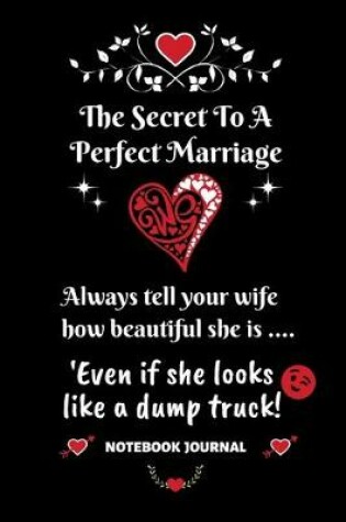 Cover of The Secret To A Perfect Marriage - Always Tell Your Wife How Beautiful She is... Even if she looks like a dump truck! Notebook Journal