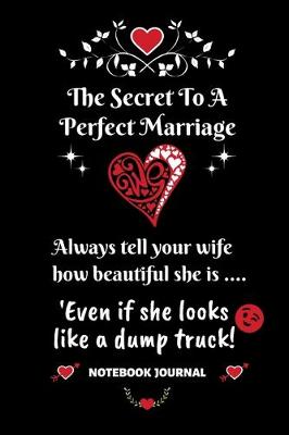 Book cover for The Secret To A Perfect Marriage - Always Tell Your Wife How Beautiful She is... Even if she looks like a dump truck! Notebook Journal