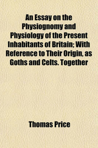 Cover of An Essay on the Physiognomy and Physiology of the Present Inhabitants of Britain; With Reference to Their Origin, as Goths and Celts. Together