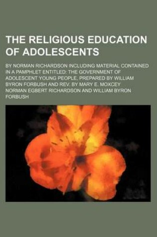 Cover of The Religious Education of Adolescents; By Norman Richardson Including Material Contained in a Pamphlet Entitled the Government of Adolescent Young People, Prepared by William Byron Forbush and REV. by Mary E. Moxcey