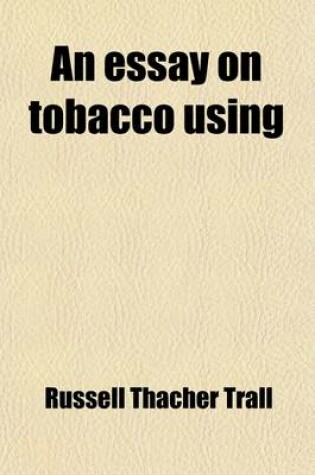 Cover of An Essay on Tobacco Using; Being a Philosophical Exposition of Th Effects of Tobacco on the Human System