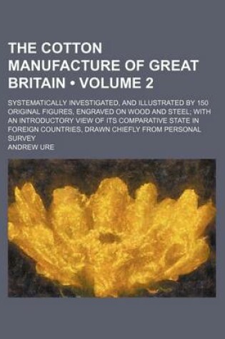 Cover of The Cotton Manufacture of Great Britain (Volume 2); Systematically Investigated, and Illustrated by 150 Original Figures, Engraved on Wood and Steel W