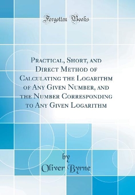 Book cover for Practical, Short, and Direct Method of Calculating the Logarithm of Any Given Number, and the Number Corresponding to Any Given Logarithm (Classic Reprint)