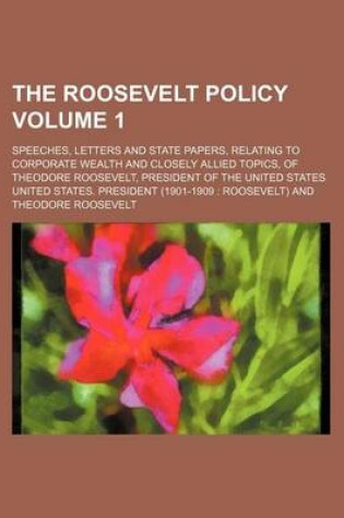 Cover of The Roosevelt Policy Volume 1; Speeches, Letters and State Papers, Relating to Corporate Wealth and Closely Allied Topics, of Theodore Roosevelt, President of the United States