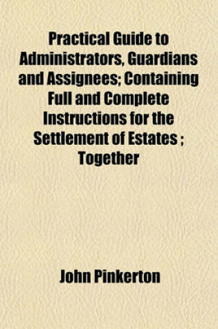 Cover of Practical Guide to Administrators, Guardians and Assignees; Containing Full and Complete Instructions for the Settlement of Estates; Together