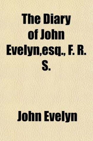 Cover of The Diary of John Evelyn, Esq., F.R.S. (Volume 1); To Which Are Added a Selection from His Familiar Letters and the Private Correspondence Between King Charles I and Sir Edward Nicholas, and Between Sir Edward Hyde (Afterwards Earl of Clarendon) and Sir Richar