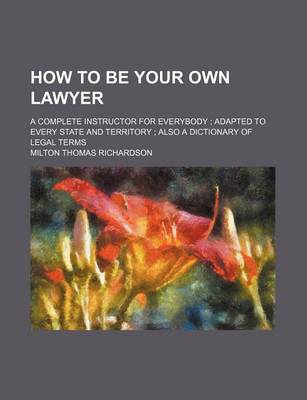 Book cover for How to Be Your Own Lawyer; A Complete Instructor for Everybody; Adapted to Every State and Territory; Also a Dictionary of Legal Terms