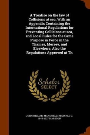 Cover of A Treatise on the Law of Collisions at Sea, with an Appendix Containing the International Regulations for Preventing Collisions at Sea, and Local Rules for the Same Purpose in Force in the Thames, Mersey, and Elsewhere, Also the Regulations Approved at Th