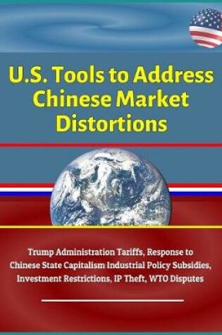Cover of U.S. Tools to Address Chinese Market Distortions - Trump Administration Tariffs, Response to Chinese State Capitalism Industrial Policy Subsidies, Investment Restrictions, IP Theft, WTO Disputes