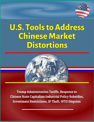 Book cover for U.S. Tools to Address Chinese Market Distortions - Trump Administration Tariffs, Response to Chinese State Capitalism Industrial Policy Subsidies, Investment Restrictions, IP Theft, WTO Disputes