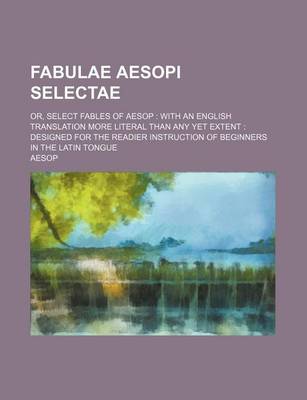 Book cover for Fabulae Aesopi Selectae; Or, Select Fables of Aesop with an English Translation More Literal Than Any Yet Extent Designed for the Readier Instruction of Beginners in the Latin Tongue