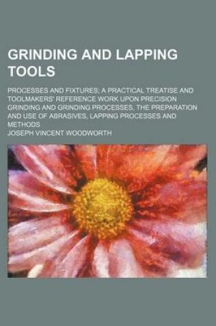 Cover of Grinding and Lapping Tools; Processes and Fixtures a Practical Treatise and Toolmakers' Reference Work Upon Precision Grinding and Grinding Processes, the Preparation and Use of Abrasives, Lapping Processes and Methods