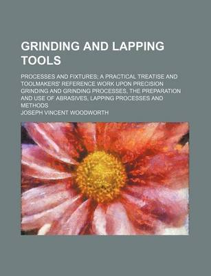 Book cover for Grinding and Lapping Tools; Processes and Fixtures a Practical Treatise and Toolmakers' Reference Work Upon Precision Grinding and Grinding Processes, the Preparation and Use of Abrasives, Lapping Processes and Methods