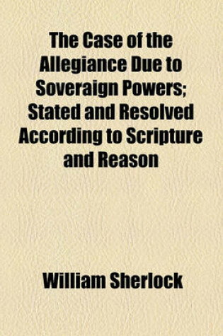 Cover of The Case of the Allegiance Due to Soveraign Powers; Stated and Resolved According to Scripture and Reason