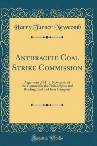 Cover of Anthracite Coal Strike Commission: Argument of H. T. Newcomb of the Counsel for the Philadelphia and Reading Coal and Iron Company (Classic Reprint)