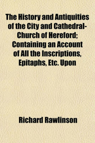 Cover of The History and Antiquities of the City and Cathedral-Church of Hereford; Containing an Account of All the Inscriptions, Epitaphs, Etc. Upon