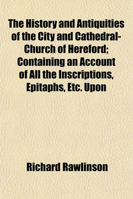Book cover for The History and Antiquities of the City and Cathedral-Church of Hereford; Containing an Account of All the Inscriptions, Epitaphs, Etc. Upon