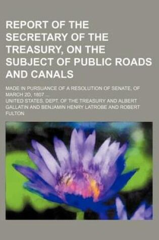 Cover of Report of the Secretary of the Treasury, on the Subject of Public Roads and Canals; Made in Pursuance of a Resolution of Senate, of March 2D, 1807