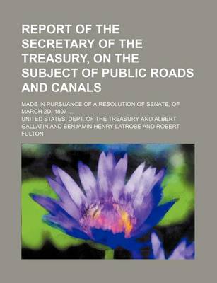 Book cover for Report of the Secretary of the Treasury, on the Subject of Public Roads and Canals; Made in Pursuance of a Resolution of Senate, of March 2D, 1807