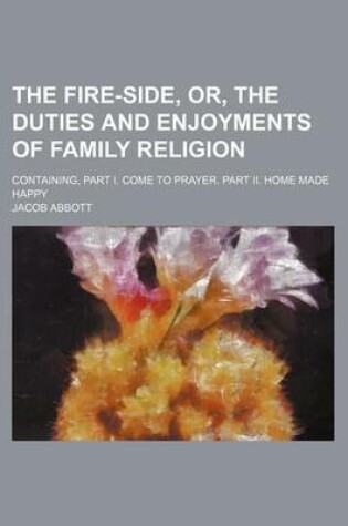 Cover of The Fire-Side, Or, the Duties and Enjoyments of Family Religion; Containing, Part I. Come to Prayer. Part II. Home Made Happy