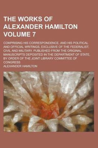 Cover of The Works of Alexander Hamilton; Comprising His Correspondence, and His Political and Official Writings, Exclusive of the Federalist, Civil and Military. Published from the Original Manuscripts Deposited in the Department of Volume 7