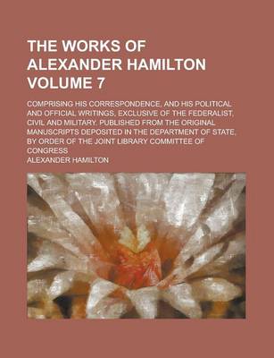 Book cover for The Works of Alexander Hamilton; Comprising His Correspondence, and His Political and Official Writings, Exclusive of the Federalist, Civil and Military. Published from the Original Manuscripts Deposited in the Department of Volume 7