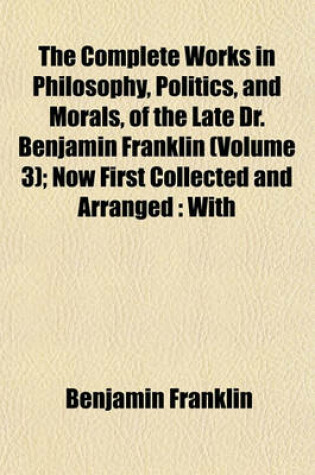 Cover of The Complete Works in Philosophy, Politics, and Morals, of the Late Dr. Benjamin Franklin (Volume 3); Now First Collected and Arranged