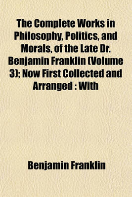 Book cover for The Complete Works in Philosophy, Politics, and Morals, of the Late Dr. Benjamin Franklin (Volume 3); Now First Collected and Arranged