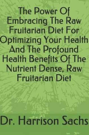 Cover of The Power Of Embracing The Raw Fruitarian Diet For Optimizing Your Health And The Profound Health Benefits Of The Nutrient Dense, Raw Fruitarian Diet