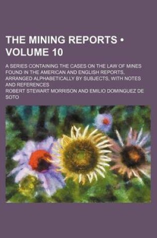 Cover of The Mining Reports (Volume 10); A Series Containing the Cases on the Law of Mines Found in the American and English Reports, Arranged Alphabetically by Subjects, with Notes and References