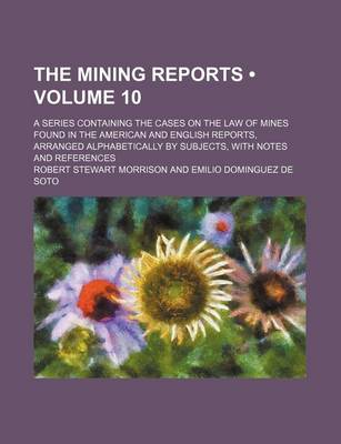 Book cover for The Mining Reports (Volume 10); A Series Containing the Cases on the Law of Mines Found in the American and English Reports, Arranged Alphabetically by Subjects, with Notes and References