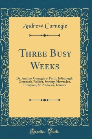 Cover of Three Busy Weeks: Dr. Andrew Carnegie at Perth, Edinburgh, Greenock, Falkirk, Stirling, Hawarden, Liverpool, St. Andrews, Dundee (Classic Reprint)