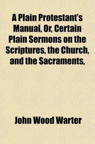 Cover of A Plain Protestant's Manual, Or, Certain Plain Sermons on the Scriptures, the Church, and the Sacraments, &C