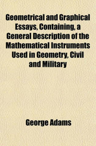 Cover of Geometrical and Graphical Essays, Containing, a General Description of the Mathematical Instruments Used in Geometry, Civil and Military