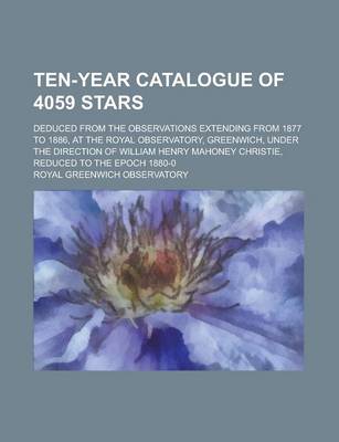 Book cover for Ten-Year Catalogue of 4059 Stars; Deduced from the Observations Extending from 1877 to 1886, at the Royal Observatory, Greenwich, Under the Direction of William Henry Mahoney Christie, Reduced to the Epoch 1880-0