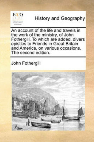 Cover of An Account of the Life and Travels in the Work of the Ministry, of John Fothergill. to Which Are Added, Divers Epistles to Friends in Great Britain and America, on Various Occasions. the Second Edition.